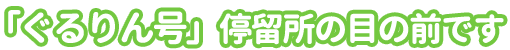 ぐるりん号停留所の目の前です